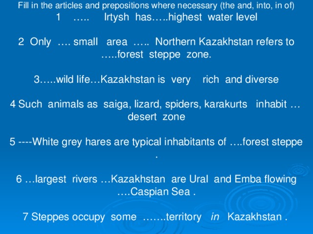 Fill in the articles and prepositions where necessary (the and, into, in of) 1 … . . Irtysh has… .. highest water level 2 Only …. small area … . . Northern Kazakhstan refers to …..forest steppe zone. 3…..wild life…Kazakhstan is very rich and diverse 4 Such animals as saiga, lizard, spiders, karakurts inhabit … desert zone 5 ----White grey hares are typical inhabitants of ….forest steppe . 6 …largest rivers …Kazakhstan are Ural and Emba flowing ….Caspian Sea . 7 Steppes occupy some …….territory in Kazakhstan .