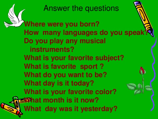 Answer the questions Where were you born? How many languages do you speak? Do you play any musical instruments? What is your favorite subject? What is favorite sport ? What do you want to be? What day is it today? What is your favorite color? What month is it now? What day was it yesterday?