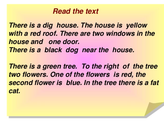 There is a dig house. The house is yellow with a red roof. There are two windows in the house and one door.  There is a black dog near the house.   There is a green tree. To the right of the tree two flowers. One of the flowers is red, the second flower is blue. In the tree there is a fat cat. Read the text