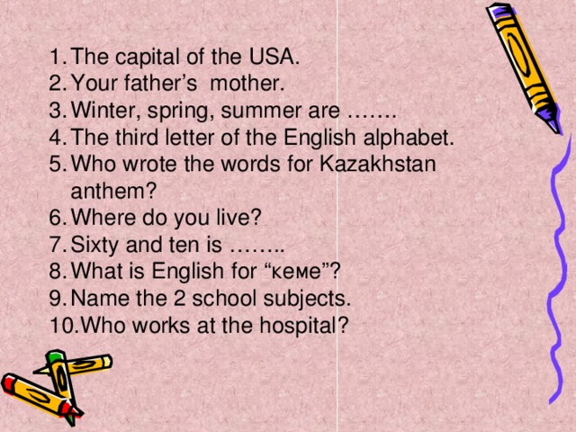 The capital of the USA. Your father’s mother. Winter, spring, summer are ……. The third letter of the English alphabet. Who wrote the words for Kazakhstan anthem? Where do you live? Sixty and ten is …….. What is English for “кеме”? Name the 2 school subjects. Who works at the hospital?