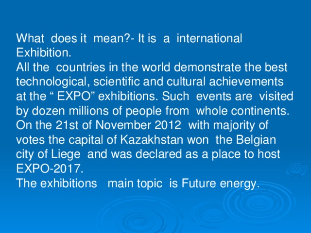 What does it mean?- It is a international Exhibition. All the countries in the world demonstrate the best technological, scientific and cultural achievements at the “ EXPO” exhibitions. Such events are visited by dozen millions of people from whole continents. On the 2 1 st of November 2012 with majority of votes the capital of Kazakhstan won the Belgian city of Liege and was declared as a place to host EXPO-2017. The exhibitions main topic is Future energy.