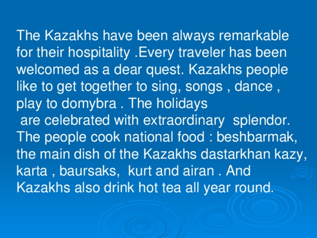 The Kazakhs have been always remarkable for their hospitality .Every traveler has been welcomed as a dear quest. Kazakhs people like to get together to sing, songs , dance , play to domybra . The holidays  are celebrated with extraordinary splendor. The people cook national food : beshbarmak, the main dish of the Kazakhs dastarkhan kazy, karta , baursaks, kurt and airan . And Kazakhs also drink hot tea all year round.