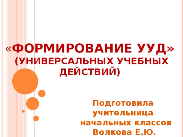 « ФОРМИРОВАНИЕ УУД» (УНИВЕРСАЛЬНЫХ УЧЕБНЫХ ДЕЙСТВИЙ) Подготовила учительница  начальных классов Волкова Е.Ю.