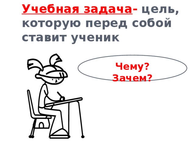 Учебная задача - цель, которую перед собой ставит ученик Чему? Зачем?