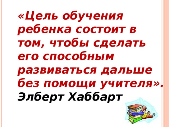 «Цель обучения ребенка состоит в том, чтобы сделать его способным развиваться дальше без помощи учителя». Элберт Хаббарт.