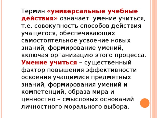 Термин «универсальные учебные действия» означает умение учиться, т.е. совокупность способов действия учащегося, обеспечивающих самостоятельное усвоение новых знаний, формирование умений, включая организацию этого процесса. Умение учиться – существенный фактор повышения эффективности освоения учащимися предметных знаний, формирования умений и компетенций, образа мира и ценностно – смысловых оснований личностного морального выбора.