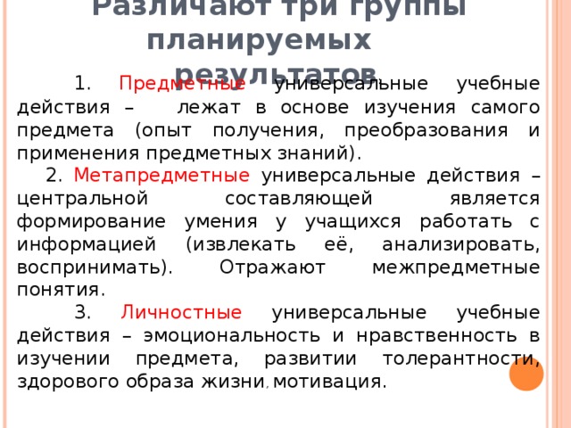 1. Предметные универсальные учебные действия – лежат в основе изучения самого предмета (опыт получения, преобразования и применения предметных знаний). 2. Метапредметные универсальные действия – центральной составляющей является формирование умения у учащихся работать с информацией (извлекать её, анализировать, воспринимать). Отражают межпредметные понятия.  3. Личностные универсальные учебные действия – эмоциональность и нравственность в изучении предмета, развитии толерантности, здорового образа жизни , мотивация.  Различают три группы планируемых  результатов :