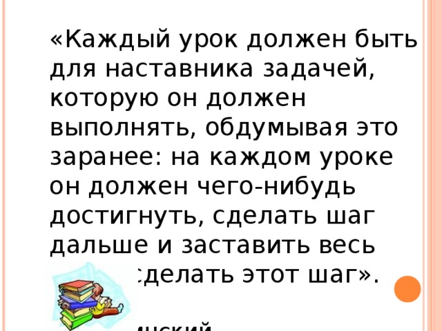 «Каждый урок должен быть для наставника задачей, которую он должен выполнять, обдумывая это заранее: на каждом уроке он должен чего-нибудь достигнуть, сделать шаг дальше и заставить весь класс сделать этот шаг».      К.Д.Ушинский