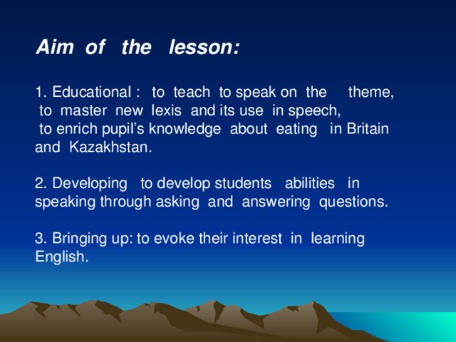 Aim of the lesson:  1. Educational : to teach to speak on the theme,  to master new lexis and its use in speech,  to enrich pupil’s knowledge about eating in Britain and Kazakhstan. 2. Developing to develop students abilities in speaking through asking and answering questions. 3. Bringing up: to evoke their interest in learning English.