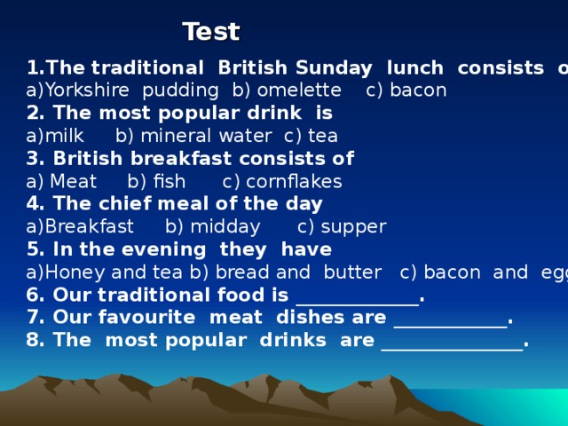 Test  1.The traditional British Sunday lunch consists of Yorkshire pudding b) omelette c) bacon 2. The most popular drink is milk b) mineral water c) tea 3. British breakfast consists of a)  Meat b) fish c)  cornflakes 4. The chief meal of the day Breakfast b) midday c) supper 5. In the evening they have Honey and tea b) bread and butter c) bacon and eggs 6. Our traditional food is _____________. 7. Our favourite meat dishes are ____________. 8. The most popular drinks are _______________.