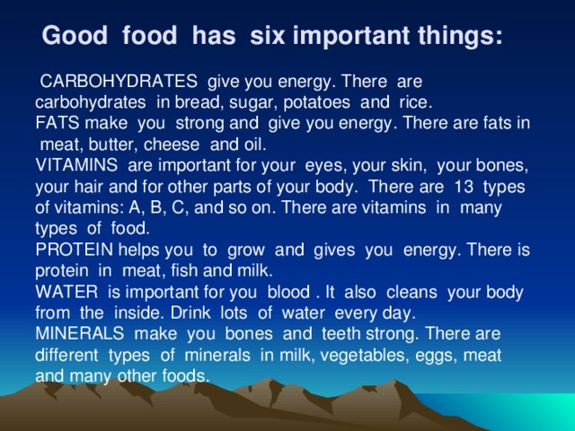   Good food has six important things:  CARBOHYDRATES give you energy. There are carbohydrates in bread, sugar, potatoes and rice. FATS make you strong and give you energy. There are fats in meat, butter, cheese and oil. VITAMINS are important for your eyes, your skin, your bones, your hair and for other parts of your body. There are 13 types of vitamins: A, B, C, and so on. There are vitamins in many types of food. PROTEIN helps you to grow and gives you energy. There is protein in meat, fish and milk. WATER is important for you blood . It also cleans your body from the inside. Drink lots of water every day. MINERALS make you bones and teeth strong. There are different types of minerals in milk, vegetables, eggs, meat and many other foods.