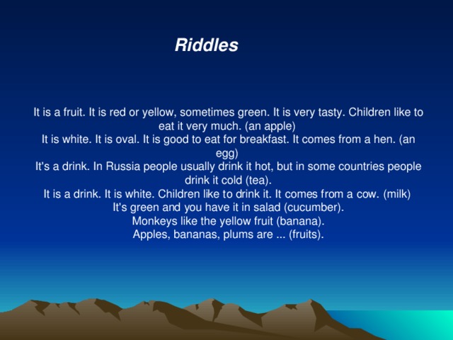Riddles It is a fruit. It is red or yellow, sometimes green. It is very tasty. Children like to eat it very much. (an apple)  It is white. It is oval. It is good to eat for breakfast. It comes from a hen. (an egg)  It's a drink. In Russia people usually drink it hot, but in some countries people drink it cold (tea). It is a drink. It is white. Children like to drink it. It comes from a cow. (milk)  It's green and you have it in salad (cucumber). Monkeys like the yellow fruit (banana). Apples, bananas, plums are ... (fruits).