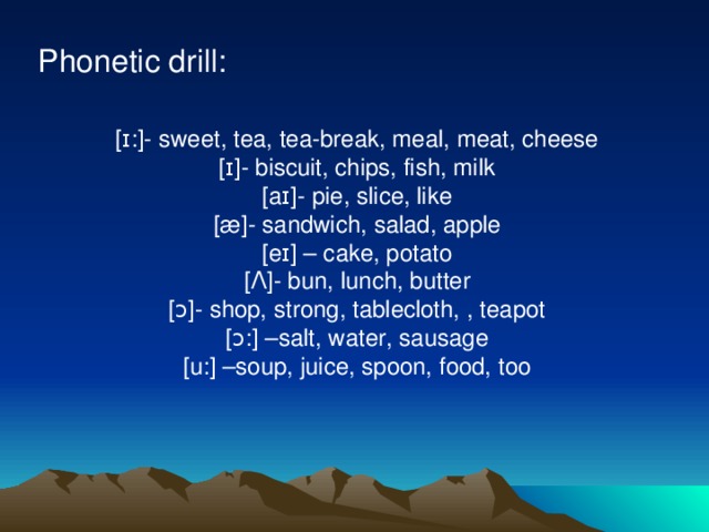 Phonetic drill: [ɪ:]- sweet, tea, tea-break, meal, meat, cheese [ɪ]- biscuit, chips, fish, milk [aɪ]- pie, slice, like [æ]- sandwich, salad, apple [eɪ] – cake, potato [ Λ ]- bun, lunch, butter [ɔ]- shop, strong, tablecloth, , teapot [ɔ:] –salt, water, sausage [u:] –soup, juice, spoon, food, too