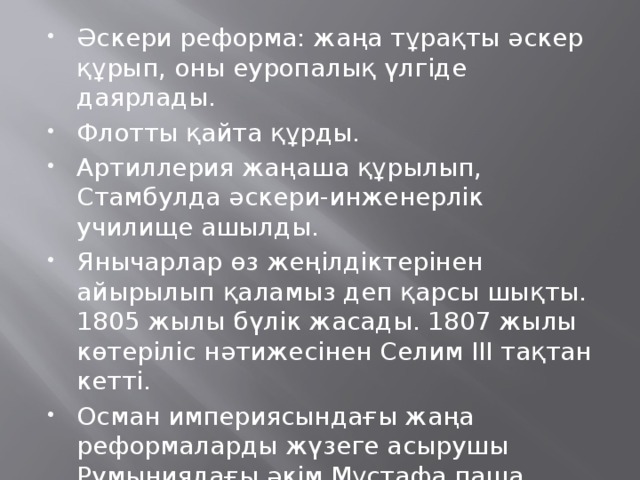 Әскери реформа: жаңа тұрақты әскер құрып, оны еуропалық үлгіде даярлады. Флотты қайта құрды. Артиллерия жаңаша құрылып, Стамбулда әскери-инженерлік училище ашылды. Янычарлар өз жеңілдіктерінен айырылып қаламыз деп қарсы шықты. 1805 жылы бүлік жасады. 1807 жылы көтеріліс нәтижесінен Селим ІІІ тақтан кетті. Осман империясындағы жаңа реформаларды жүзеге асырушы Румыниядағы әкім Мұстафа паша Байрақтар болды.