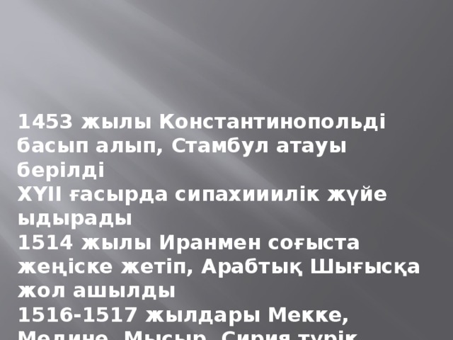 1453 жылы Константинопольді басып алып, Стамбул атауы берілді ХҮІІ ғасырда сипахииилік жүйе ыдырады 1514 жылы Иранмен соғыста жеңіске жетіп, Арабтық Шығысқа жол ашылды 1516-1517 жылдары Мекке, Медине, Мысыр, Сирия түрік билеушілерінің бақылауына көшті