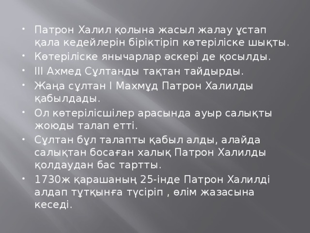 Патрон Халил қолына жасыл жалау ұстап қала кедейлерін біріктіріп көтеріліске шықты. Көтеріліске янычарлар әскері де қосылды. ІІІ Ахмед Сұлтанды тақтан тайдырды. Жаңа сұлтан І Махмұд Патрон Халилды қабылдады. Ол көтерілісшілер арасында ауыр салықты жоюды талап етті. Сұлтан бұл талапты қабыл алды, алайда салықтан босаған халық Патрон Халилды қолдаудан бас тартты. 1730ж қарашаның 25-інде Патрон Халилді алдап тұтқынға түсіріп , өлім жазасына кеседі.