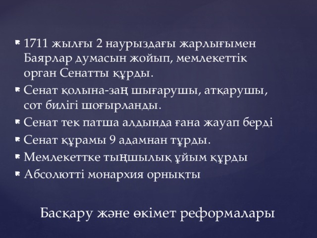 1711 жылғы 2 наурыздағы жарлығымен Баярлар думасын жойып, мемлекеттік орган Сенатты құрды. Сенат қолына-заң шығарушы, атқарушы, сот билігі шоғырланды. Сенат тек патша алдында ғана жауап берді Сенат құрамы 9 адамнан тұрды. Мемлекеттке тыңшылық ұйым құрды Абсолютті монархия орнықты