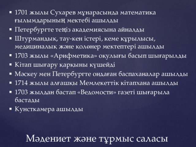 1701 жылы Сухарев мұнарасында математика ғылымдарының мектебі ашылды Петербургте теңіз академиясына айналды Штурмандық, тау-кен істері, кеме құрылысы, медициналық және қолөнер мектептері ашылды 1703 жылы «Арифметика» оқулығы басып шығарылды Кітап шығару қарқыны күшейді Мәскеу мен Петербургте ондаған баспаханалар ашылды 1714 жылы алғашқы Мемлекеттік кітапхана ашылды 1703 жылдан бастап «Ведомости» газеті шығарыла бастады Кунсткамера ашылды