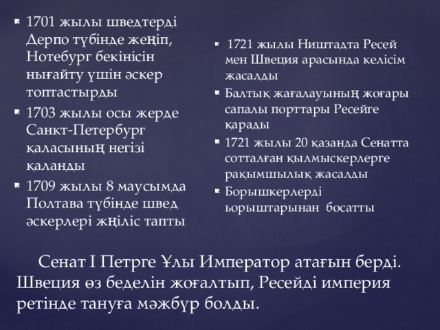 1701 жылы шведтерді Дерпо түбінде жеңіп, Нотебург бекінісін нығайту үшін әскер топтастырды 1703 жылы осы жерде Санкт-Петербург қаласының негізі қаланды 1709 жылы 8 маусымда Полтава түбінде швед әскерлері жңіліс тапты  1721 жылы Ништадта Ресей мен Швеция арасында келісім жасалды Балтық жағалауының жоғары сапалы порттары Ресейге қарады 1721 жылы 20 қазанда Сенатта сотталған қылмыскерлерге рақымшылық жасалды Борышкерлерді ьорыштарынан босатты