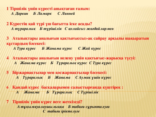 Қорытынды тест 1 Тіршілік үшін күресті анықтаған ғалым:  А Дарвин Б Ламарк С Линней  2 Күрестің қай түрі үш бағытта іске асады?  А түраралық Б түрішілік С қолайсыз жағдайлармен  Аталықтары аналығын қақтығыссыз-ақ сайрау арқылы шақыратын құстардың бәсекесі:  А Тура күрес Б Жанама күрес С Жай күрес  Аталықтары аналығын иелену үшін қақтығыс-жарысқа түсуі:  А Жанама күрес Б Түраралық күрес С Тура күрес  Біржарнақтылар мен қосжарнақтылар бәсекесі:  А Түраралық Б Жанама С Аумақ үшін күрес  6 Қандай күрес басқаларымен салыстырғанда күштірек :  А Жанама Б Түраралық С Түрішілік  Тіршілік үшін күрес неге жеткізеді?   А тұқымқуалаушылыққа Б табиғи сұрыпталуға  С табиғи іріктелуге