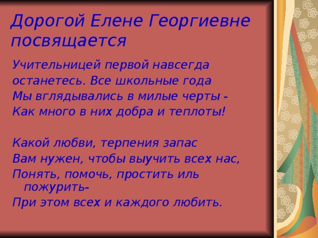 Дорогой Елене Георгиевне посвящается Учительницей  первой навсегда останетесь. Все школьные года Мы вглядывались в милые черты - Как много в них добра и теплоты!  Какой любви, терпения запас Вам нужен, чтобы выучить всех нас, Понять, помочь, простить иль пожурить- При этом всех и каждого любить.