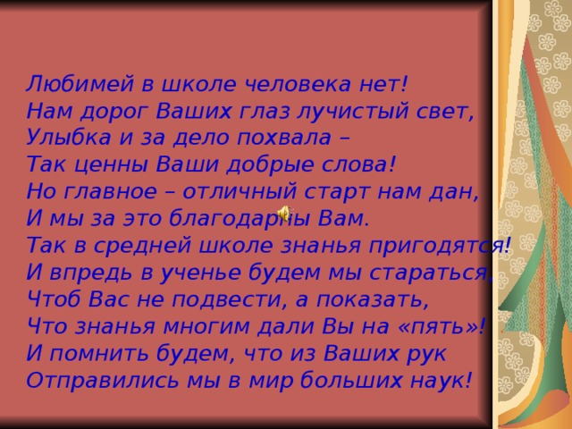 Любимей в школе человека нет! Нам дорог Ваших глаз лучистый свет, Улыбка и за дело похвала – Так ценны Ваши добрые слова! Но главное – отличный старт нам дан, И мы за это благодарны Вам. Так в средней школе знанья пригодятся! И впредь в ученье будем мы стараться, Чтоб Вас не подвести, а показать, Что знанья многим дали Вы на «пять»! И помнить будем, что из Ваших рук Отправились мы в мир больших наук!