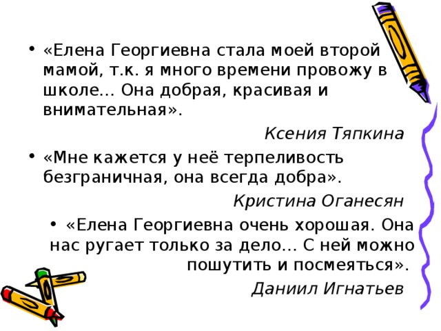 «Елена Георгиевна стала моей второй мамой, т.к. я много времени провожу в школе… Она добрая, красивая и внимательная». Ксения Тяпкина  «Мне кажется у неё терпеливость безграничная, она всегда добра». Кристина Оганесян  «Елена Георгиевна очень хорошая. Она нас ругает только за дело… С ней можно пошутить и посмеяться».