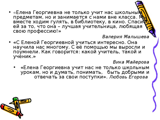 « Елена Георгиевна не только учит нас школьным предметам, но и занимается с нами вне класса. Мы вместе ходим гулять, в библиотеку, в кино. Спасибо ей за то, что она – лучшая учительница, любящая свою профессию!» Валерия Малышева «С Еленой Георгиевной учиться интересно. Она научила нас многому. С её помощью мы выросли и поумнели. Как говорится: какой учитель, такой и ученик.» Вика Майерова «Елена Георгиевна учит нас не только школьным урокам, но и думать, понимать,  быть добрыми и отвечать за свои поступки». Любовь Егорова