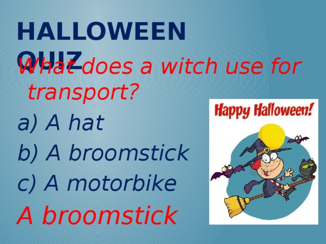 Halloween QUIZ What does a witch use for transport? a) A hat b) A broomstick c) A motorbike A broomstick