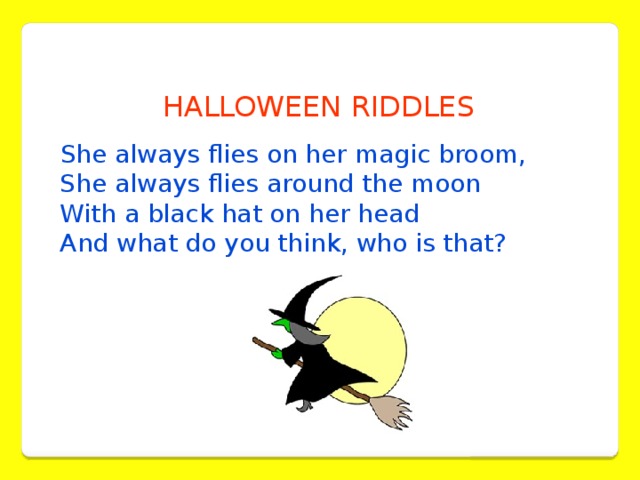 HALLOWEEN RIDDLES  She always flies on her magic broom,  She always flies around the moon  With a black hat on her head   And what do you think, who is that?