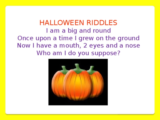HALLOWEEN RIDDLES I am a big and round  Once upon a time I grew on the ground  Now I have a mouth, 2 eyes and a nose  Who am I do you suppose?
