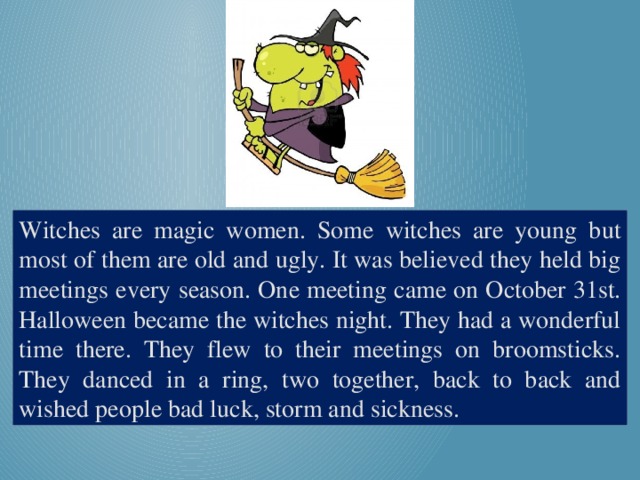 Witches are magic women. Some witches are young but most of them are old and ugly. It was believed they held big meetings every season. One meeting came on October 31st. Halloween became the witches night. They had a wonderful time there. They flew to their meetings on broomsticks. They danced in a ring, two together, back to back and wished people bad luck, storm and sickness.