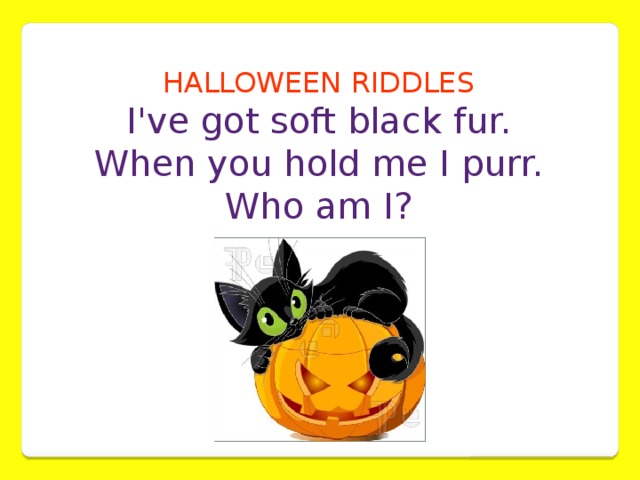 HALLOWEEN RIDDLES  I've got soft black fur. When you hold me I purr.  Who am I?