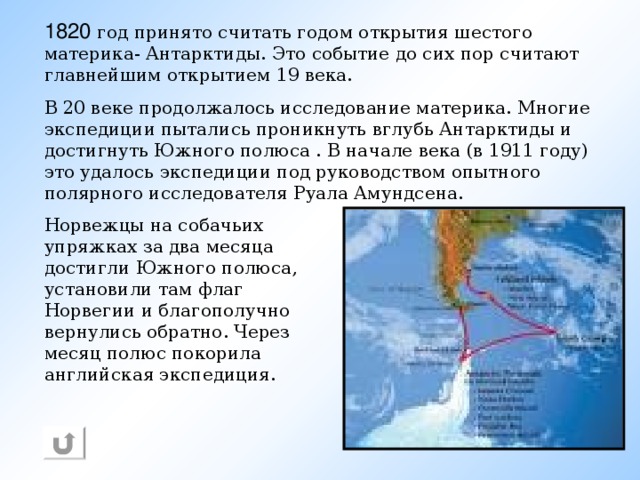 1820 год принято считать годом открытия шестого материка- Антарктиды. Это событие до сих пор считают главнейшим открытием 19 века. В 20 веке продолжалось исследование материка. Многие экспедиции пытались проникнуть вглубь Антарктиды и достигнуть Южного полюса . В начале века (в 1911 году) это удалось экспедиции под руководством опытного полярного исследователя Руала Амундсена. Норвежцы на собачьих упряжках за два месяца достигли Южного полюса,  установили там флаг Норвегии и благополучно вернулись обратно. Через месяц полюс покорила английская экспедиция.