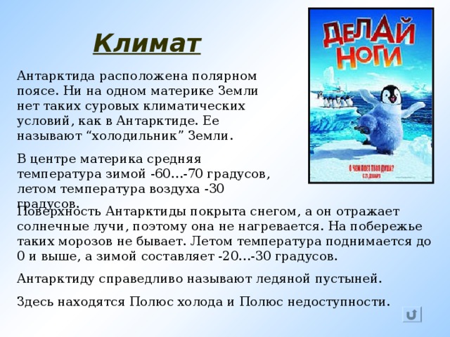 Климат Антарктида  расположена полярном поясе. Ни на одном материке Земли нет таких суровых климатических условий, как в Антарктиде. Ее называют “ холодильник ” Земли. В центре материка средняя температура зимой -60…-70 градусов, летом температура воздуха -30 градусов. Поверхность Антарктиды покрыта снегом, а он отражает солнечные лучи, поэтому она не нагревается. На побережье таких морозов не бывает. Летом температура поднимается до 0 и выше, а зимой составляет -20…-30 градусов. Антарктиду справедливо называют ледяной пустыней. Здесь находятся Полюс холода и Полюс недоступности.