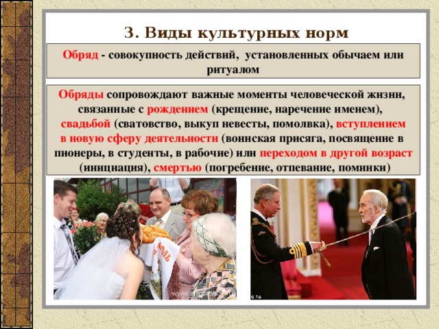 3. Виды культурных норм  Обряд - совокупность действий, установленных обычаем или ритуалом Обряды сопровождают важные моменты человеческой жизни, связанные с рождением (крещение, наречение именем), свадьбой (сватовство, выкуп невесты, помолвка), вступлением в новую сферу деятельности (воинская присяга, посвящение в пионеры, в студенты, в рабочие) или переходом в другой возраст  (инициация), смертью (погребение, отпевание, поминки)