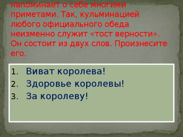 9. Существование монархии напоминает о себе многими приметами. Так, кульминацией любого официального обеда неизменно служит «тост верности». Он состоит из двух слов. Произнесите его.