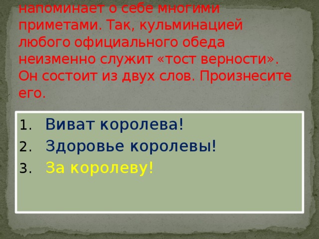 9. Существование монархии напоминает о себе многими приметами. Так, кульминацией любого официального обеда неизменно служит «тост верности». Он состоит из двух слов. Произнесите его.