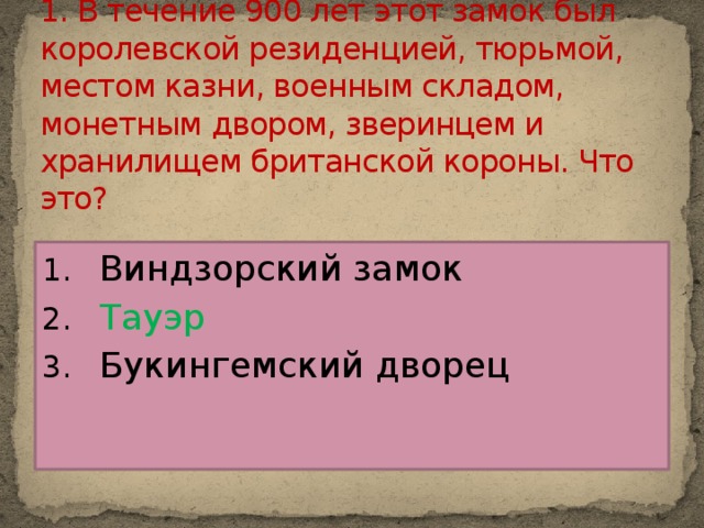 1. В течение 900 лет этот замок был королевской резиденцией, тюрьмой, местом казни, военным складом, монетным двором, зверинцем и хранилищем британской короны. Что это?