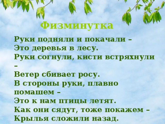 Физминутка Руки подняли и покачали – Это деревья в лесу. Руки согнули, кисти встряхнули – Ветер сбивает росу. В стороны руки, плавно помашем – Это к нам птицы летят. Как они сядут, тоже покажем – Крылья сложили назад.