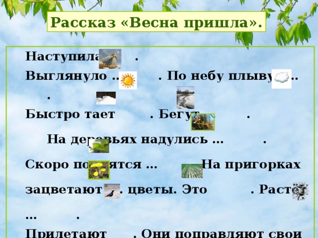 Рассказ «Весна пришла». Наступила  . Выглянуло … . По небу плывут … . Быстро тает . Бегут … .  На деревьях надулись … . Скоро появятся … . На пригорках зацветают … цветы. Это . Растёт … . Прилетают . Они поправляют свои … и выводят птенцов.