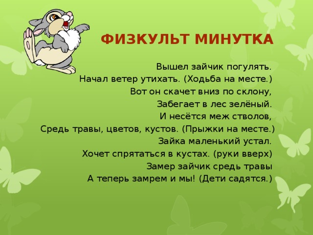 Физкульт минутка  Вышел зайчик погулять. Начал ветер утихать. (Ходьба на месте.) Вот он скачет вниз по склону, Забегает в лес зелёный. И несётся меж стволов, Средь травы, цветов, кустов. (Прыжки на месте.) Зайка маленький устал. Хочет спрятаться в кустах. (руки вверх) Замер зайчик средь травы А теперь замрем и мы! (Дети садятся.)