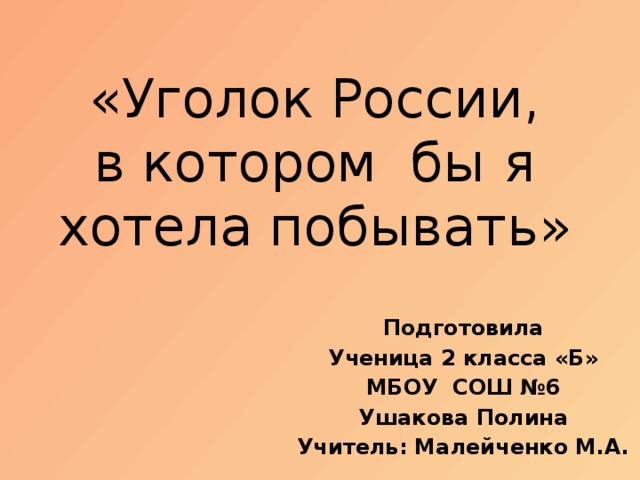 «Уголок России,  в котором бы я хотела побывать» Подготовила Ученица 2 класса «Б» МБОУ СОШ №6 Ушакова Полина Учитель: Малейченко М.А.