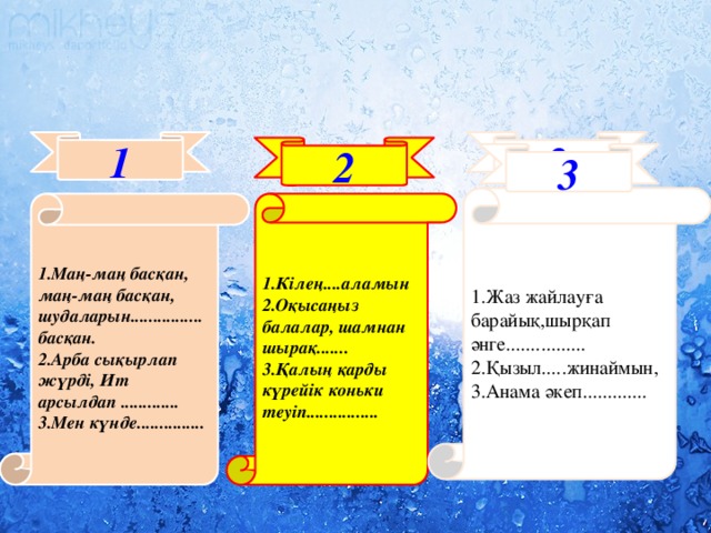 1 3 2 3 1.Жаз жайлауға барайық,шырқап әнге................ 2.Қызыл.....жинаймын, 3.Анама әкеп............. 1.Маң-маң басқан, маң-маң басқан, 1.Кілең....аламын шудаларын................ басқан. 2.Оқысаңыз балалар, шамнан шырақ....... 2.Арба сықырлап жүрді, Ит арсылдап ............. 3.Қалың қарды күрейік коньки теуіп................ 3.Мен күнде...............