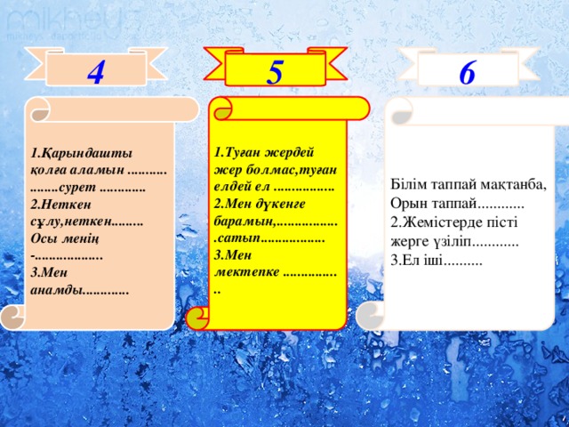 4 5 6 1.Қарындашты қолға аламын ........... ........сурет ............. 1.Туған жердей жер болмас,туған елдей ел ................. Білім таппай мақтанба, 2.Неткен сұлу,неткен......... Осы менің -................... 2.Мен дүкенге барамын,..................сатып.................. Орын таппай............ 3.Мен анамды............. 3.Мен мектепке ................. 2.Жемістерде пісті жерге үзіліп............ 3.Ел іші..........