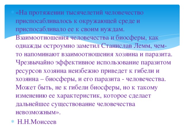 «На протяжении тысячелетий человечество приспосабливалось к окружающей среде и приспосабливало ее к своим нуждам. Взаимоотношения человечества и биосферы, как однажды остроумно заметил Станислав Лемм, чем-то напоминают взаимоотношения хозяина и паразита. Чрезвычайно эффективное использование паразитом ресурсов хозяина неизбежно приведет к гибели и хозяина – биосферы, и его паразита - человечества. Может быть, не к гибели биосферы, но к такому изменению ее характеристик, которое сделает дальнейшее существование человечества невозможным».  Н.Н.Моисеев