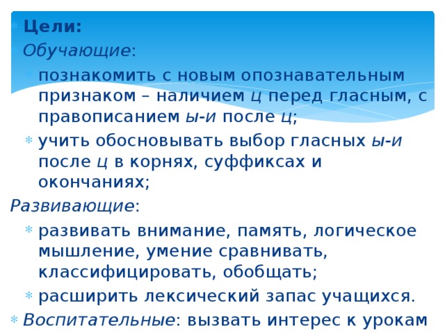 Цели: Обучающие : познакомить с новым опознавательным признаком – наличием ц перед гласным, с правописанием ы-и после ц ; учить обосновывать выбор гласных ы-и после ц в корнях, суффиксах и окончаниях; познакомить с новым опознавательным признаком – наличием ц перед гласным, с правописанием ы-и после ц ; учить обосновывать выбор гласных ы-и после ц в корнях, суффиксах и окончаниях; Развивающие : развивать внимание, память, логическое мышление, умение сравнивать, классифицировать, обобщать; расширить лексический запас учащихся. развивать внимание, память, логическое мышление, умение сравнивать, классифицировать, обобщать; расширить лексический запас учащихся. Воспитательные : вызвать интерес к урокам русского языка.