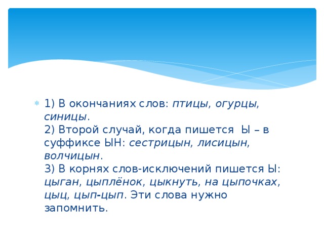 1) В окончаниях слов: птицы, огурцы, синицы .  2) Второй случай, когда пишется  Ы – в суффиксе ЫН: сестрицын, лисицын, волчицын .  3) В корнях слов-исключений пишется Ы: цыган, цыплёнок, цыкнуть, на цыпочках, цыц, цып-цып . Эти слова нужно запомнить.