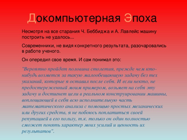 Д окомпьютерная Э поха Несмотря на все старания Ч.   Беббиджа и А.   Лавлейс машину построить не удалось... Современники, не видя конкретного результата, разочаровались в работе ученого. Он опередил свое время. И сам понимал это: 