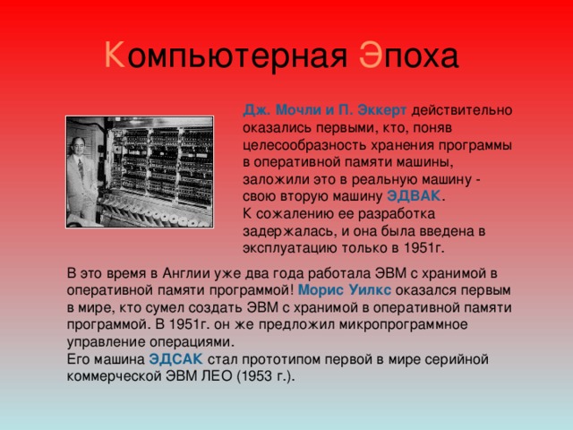 К омпьютерная Э поха Дж. Мочли и П. Эккерт действительно оказались первыми, кто, поняв целесообразность хранения программы в оперативной памяти машины, заложили это в реальную машину - свою вторую машину ЭДВАК . К сожалению ее разработка задержалась, и она была введена в эксплуатацию только в 1951г. В это время в Англии уже два года работала ЭВМ с хранимой в оперативной памяти программой! Морис Уилкс оказался первым в мире, кто сумел создать ЭВМ с хранимой в оперативной памяти программой. В 1951г. он же предложил микропрограммное управление операциями. Его машина ЭДСАК стал прототипом первой в мире серийной коммерческой ЭВМ ЛЕО (1953   г.).